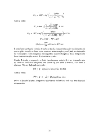 22
θ°₂ = 180° − tg¯¹ (
0,907
(1 + √3 ∗ 𝑟) ∗ 𝑟
)
Tem-se então:
θ°₁ = sen¯1
[ (
1 − √3 ∗ 0,01
1 + √3 ∗ 0,01
) ≈ 75°
θ°₂ = 180° − tg¯¹ (
0,907
(1 + √3 ∗ 0,01) ∗ 0,01
) ≈ 138°
θ° = 138° − 75° ≈ 63°
𝐼𝐷𝑝𝑖𝑐𝑜 =
180
63
∗ 83𝑚𝐴 ≈ 237𝑚𝐴
É importante verificar a corrente de surto no diodo, essa corrente ocorre no momento em
que se aplica a tensão na fonte, nesse momento ocorre um pico que só pode ser observado
no osciloscópio, e tem duração de mili segundos, na especificação do diodo é importante
fazer essa comparação através de constatação prática.
O valor de tensão reverso sobre o diodo é um item que também deve ser observado pois
no diodo da retificação em ponte com center tap esse valor é dobrado. Esse valor é
chamado PIV, e é dado pela expressão:
PIV = 2 ∗ Vi max(𝑛𝑜 𝑎𝑛𝑜𝑑𝑜 𝑑𝑜 𝑑𝑖𝑜𝑑𝑜)
Tem-se então:
PIV = 2 ∗ 9 ∗ √2 ≈ 25,5 𝑣𝑜𝑙𝑡𝑠 𝑑𝑒 𝑝𝑖𝑐𝑜
Dados os cálculos é feita a comparação dos valores encontrados com o do data sheet dos
componentes.
 