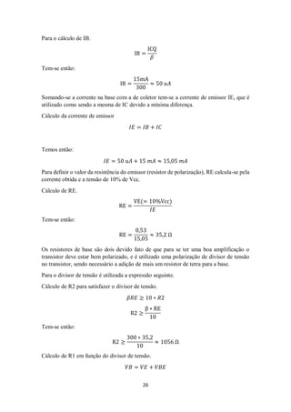 26
Para o cálculo de IB.
IB =
ICQ
𝛽
Tem-se então:
IB =
15mA
300
≈ 50 𝑢𝐴
Somando-se a corrente na base com a de coletor tem-se a corrente de emissor IE, que é
utilizado como sendo a mesma de IC devido a mínima diferença.
Cálculo da corrente de emissor
𝐼𝐸 = 𝐼𝐵 + 𝐼𝐶
Temos então:
𝐼𝐸 = 50 𝑢𝐴 + 15 𝑚𝐴 ≈ 15,05 𝑚𝐴
Para definir o valor da resistência do emissor (resistor de polarização), RE calcula-se pela
corrente obtida e a tensão de 10% de Vcc.
Cálculo de RE.
RE =
VE(= 10%Vcc)
𝐼𝐸
Tem-se então:
RE =
0,53
15,05
≈ 35,2 Ω
Os resistores de base são dois devido fato de que para se ter uma boa amplificação o
transistor deve estar bem polarizado, e é utilizado uma polarização de divisor de tensão
no transistor, sendo necessário a adição de mais um resistor de terra para a base.
Para o divisor de tensão é utilizada a expressão seguinte.
Cálculo de R2 para satisfazer o divisor de tensão.
𝛽𝑅𝐸 ≥ 10 ∗ 𝑅2
R2 ≥
β ∗ RE
10
Tem-se então:
R2 ≥
300 ∗ 35,2
10
≈ 1056 Ω
Cálculo de R1 em função do divisor de tensão.
𝑉𝐵 = 𝑉𝐸 + 𝑉𝐵𝐸
 