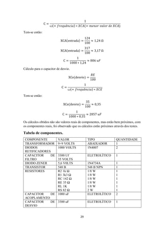29
C =
1
ꙍ(= 𝑓𝑟𝑒𝑞𝑢ê𝑛𝑐𝑖𝑎) ∗ 𝑋𝐶𝐴(= 𝑚𝑒𝑛𝑜𝑟 𝑣𝑎𝑙𝑜𝑟 𝑑𝑒 𝑋𝐶𝐴)
Tem-se então:
XCA(entrada) =
124
100
≈ 1,24 Ω
XCA(entrada) =
317
100
≈ 3,17 Ω
C =
1
1000 ∗ 1,24
≈ 806 𝑢𝐹
Cálculo para o capacitor de desvio.
XCe(desvio) =
𝑅𝐸
100
C =
1
ꙍ(= 𝑓𝑟𝑒𝑞𝑢ê𝑛𝑐𝑖𝑎) ∗ 𝑋𝐶𝐸
Tem-se então:
XCe(desvio) =
35
100
≈ 0,35
C =
1
1000 ∗ 0.35
≈ 2857 𝑢𝐹
Os cálculos obtidos não são valores reais de componentes, mas estão bem próximos, com
os componentes reais, foi observado que os cálculos estão próximos através dos testes.
Tabela de componentes.
COMPONENTE VALOR TIPO QUANTIDADE
TRANSFORMADOR 9+9 VOLTS ABAIXADOR 1
DIODOS
RETIFICADORES
1000 VOLTS 1N4007 2
CAPACITOR DE
FILTRO
3300 Uf
35 VOLTS
ELETROLÍTICO 1
DIODO ZENER 5,6 V0LTS 1N4734A 1
TRANSISTOR 548 B 548 B NPN 1
RESISTORES R2 1k Ω
R1 3k3 Ω
RC 142 Ω
RE 35 Ω
RL 1K
RS 82 Ω
1/8 W
1/8 W
1/8 W
1/8 W
1/8 W
2 W
1
1
1
1
1
1
CAPACITOR DE
ACOPLAMENTO
1000 uF ELETROLÍTICO 2
CAPACITOR DE
DESVIO
3300 uF ELETROLÍTICO 1
 