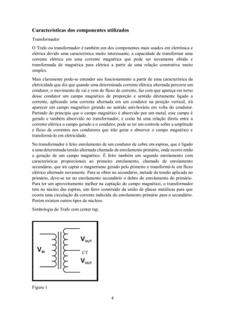 4
Características dos componentes utilizados
Transformador
O Trafo ou transformador é também um dos componentes mais usados em eletrônica e
elétrica devido uma característica muito interessante, a capacidade de transformar uma
corrente elétrica em uma corrente magnética que pode ser novamente obtida e
transformada de magnética para elétrica a partir de uma relação construtiva muito
simples.
Mais claramente pode-se entender seu funcionamento a partir de uma característica da
eletricidade que diz que quando uma determinada corrente elétrica alternada percorre um
condutor, o movimento de vai e vem do fluxo de corrente, faz com que apareça em torno
desse condutor um campo magnético de proporção e sentido diretamente ligado a
corrente, aplicando uma corrente alternada em um condutor na posição vertical, irá
aparecer um campo magnético girando no sentido anti-horário em volta do condutor.
Partindo do princípio que o campo magnético é absorvido por um metal, esse campo é
gerado e também absorvido no transformador, e como há uma relação direta entre a
corrente elétrica o campo gerado e o condutor, pode se ter um controle sobre a amplitude
e fluxo de correntes nos condutores que irão gerar e absorver o campo magnético e
transformá-lo em eletricidade.
No transformador é feito enrolamento de um condutor de cobre em espiras, que é ligado
a uma determinada tensão alternada chamado de enrolamento primário, onde ocorre então
a geração de um campo magnético. É feito também um segundo enrolamento com
características proporcionais ao primeiro enrolamento, chamado de enrolamento
secundário, que irá captar o magnetismo gerado pelo primeiro e transformá-lo em fluxo
elétrico alternado novamente. Para se obter no secundário, metade da tensão aplicada no
primário, deve-se ter no enrolamento secundário o dobro do enrolamento do primário.
Para ter um aproveitamento melhor na captação do campo magnético, o transformador
tem no núcleo das espiras, um ferro construído da união de placas metálicas para que
ocorra uma circulação da corrente induzida do enrolamento primário para o secundário.
Porém existem outros tipos de núcleos.
Simbologia do Trafo com center tap.
CT
Figura 1
 