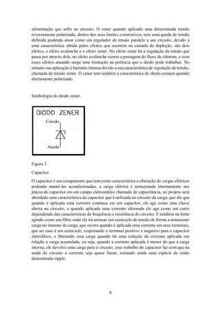 6
alimentação que sofre no circuito. O zener quando aplicado uma determinada tensão
reversamente polarizada, dentro dos seus limites construtivos, tem uma queda de tensão
definida podendo atuar como um regulador de tensão paralelo a um circuito, devido a
uma característica obtida pelos efeitos que ocorrem na camada de depleção, são dois
efeitos, o efeito avalanche e o efeito zener. No efeito zener há a regulação da tensão que
passa por através dele, no efeito avalanche ocorre a passagem do fluxo de elétrons, e com
esses efeitos atuando surge uma limitação na potência que o diodo pode trabalhar. No
entanto sua aplicação é bastante intensa devido a sua característica de regulação de tensão,
chamada de tensão zener. O zener tem também a característica do diodo comum quando
diretamente polarizado.
Simbologia do diodo zener.
Catodo
Anodo
Figura 3
Capacitor
O capacitor é um componente que tem como característica a obtenção de cargas elétricas
podendo mantê-las acondicionadas, a carga elétrica é armazenada internamente nas
placas do capacitor em um campo eletrostático chamado de capacitância, no projeto será
abordado uma característica do capacitor que é utilizada no circuito da carga, que diz que
quando é aplicada uma corrente contínua em um capacitor, ele age como uma chave
aberta no circuito, e quando aplicada uma corrente alternada ele age como um curto
dependendo das características de frequência e resistência do circuito. E também na fonte
agindo como um filtro onde ele irá atenuar um semiciclo de tensão de forma a armazenar
carga no instante de carga, que ocorre quando é aplicada uma corrente em seus terminais,
que no caso é um semiciclo, respeitando o terminal positivo e negativo para o capacitor
eletrolítico, e liberando essa carga quando há uma redução da corrente aplicada em
relação a carga acumulada, ou seja, quando a corrente aplicada é menor do que a carga
interna, ele devolve uma carga para o circuito, esse trabalho do capacitor faz com que na
saída do circuito a corrente seja quase linear, restando ainda uma espécie de ruído
denominado ripple.
 