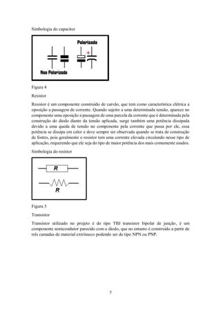 7
Simbologia do capacitor
Figura 4
Resistor
Resistor é um componente construído de carvão, que tem como característica elétrica a
oposição a passagem de corrente. Quando sujeito a uma determinada tensão, aparece no
componente uma oposição a passagem de uma parcela da corrente que é determinada pela
construção do diodo diante da tensão aplicada, surge também uma potência dissipada
devido a uma queda de tensão no componente pela corrente que passa por ele, essa
potência se dissipa em calor e deve sempre ser observada quando se trata de construção
de fontes, pois geralmente o resistor tem uma corrente elevada circulando nesse tipo de
aplicação, requerendo que ele seja do tipo de maior potência dos mais comumente usados.
Simbologia do resistor
Figura 5
Transistor
Transistor utilizado no projeto é do tipo TBJ transistor bipolar de junção, é um
componente semicondutor parecido com o diodo, que no entanto é construído a partir de
três camadas de material extrínseco podendo ser do tipo NPN ou PNP.
 