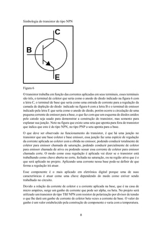 8
Simbologia do transistor do tipo NPN
Figura 6
O transistor trabalha em função das correntes aplicadas em seus terminais, esses terminais
são três, o terminal de coletor que seria como o anodo do diodo indicado na figura 6 com
a letra C, o terminal de base que seria como uma entrada de corrente para a regulação da
camada de depleção do diodo indicado na figura 6 com a letra B e o terminal de emissor
indicado pela letra E que seria como o anodo do diodo, porém ocorre a circulação de uma
pequena corrente de emissor para a base, o que faz com que um esquema de diodos unidos
pelo catodo seja usado para demonstrar a construção do transistor, mas somente para
explanar sua junção. Note na figura que existe uma seta que aponta para fora do transistor
que indica que este é do tipo NPN, no tipo PNP a seta aponta para a base.
O que deve ser observado no funcionamento do transistor, é que há uma junção no
transistor que une base coletor e base emissor, essa junção faz uma espécie de regulação
da corrente aplicada ao coletor com a obtida no emissor, podendo conduzir totalmente de
coletor para emissor chamada de saturação, podendo conduzir parcialmente de coletor
para emissor chamada de ativa ou podendo sessar essa corrente de coletor para emissor
chamada corte. O modo como essa regulação é aplicada vai dizer se o transistor está
trabalhando como chave aberta no corte, fechada na saturação, ou na região ativa que é o
que será aplicado no projeto. Aplicando uma corrente nessa base pode-se definir de que
forma a regulação irá atuar.
Esse componente é o mais aplicado em eletrônica digital porque uma de suas
características é atuar como uma chave dependendo do modo como estiver sendo
trabalhado no circuito.
Devido a relação da corrente de coletor e a corrente aplicada na base, que é na casa de
micro ampéres, surge um ganho de corrente que pode ser alpha, ou beta. No projeto será
utilizado um transistor do tipo TBJ NPN com resistor de polarização por divisor de tensão
o que lhe dará um ganho de corrente de coletor beta vezes a corrente de base. O valor do
ganho é um valor estabelecido pela construção do componente e varia com a temperatura.
 