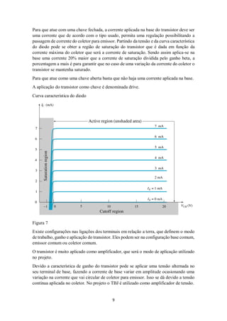 9
Para que atue com uma chave fechada, a corrente aplicada na base do transistor deve ser
uma corrente que de acordo com o tipo usado, permita uma regulação possibilitando a
passagem de corrente do coletor para emissor. Partindo da tensão e da curva característica
do diodo pode se obter a região de saturação do transistor que é dada em função da
corrente máxima do coletor que será a corrente de saturação. Sendo assim aplica-se na
base uma corrente 20% maior que a corrente de saturação dividida pelo ganho beta, a
porcentagem a mais é para garantir que no caso de uma variação da corrente do coletor o
transistor se mantenha saturado.
Para que atue como uma chave aberta basta que não haja uma corrente aplicada na base.
A aplicação do transistor como chave é denominada drive.
Curva característica do diodo
Figura 7
Existe configurações nas ligações dos terminais em relação a terra, que definem o modo
de trabalho, ganho e aplicação do transistor. Eles podem ser na configuração base comum,
emissor comum ou coletor comum.
O transistor é muito aplicado como amplificador, que será o modo de aplicação utilizado
no projeto.
Devido a característica de ganho do transistor pode se aplicar uma tensão alternada no
seu terminal de base, fazendo a corrente de base variar em amplitude ocasionando uma
variação na corrente que vai circular de coletor para emissor. Isso se dá devido a tensão
contínua aplicada no coletor. No projeto o TBJ é utilizado como amplificador de tensão.
 