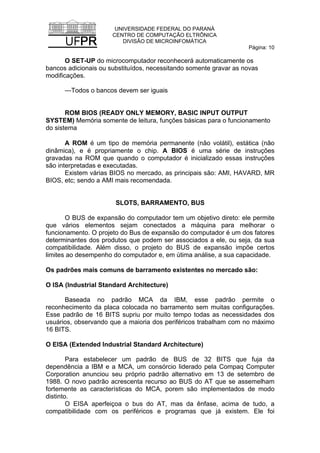 UNIVERSIDADE FEDERAL DO PARANÁ
CENTRO DE COMPUTAÇÃO ELTRÔNICA
DIVISÃO DE MICROINFOMÁTICA
Página: 10
O SET-UP do microcomputador reconhecerá automaticamente os
bancos adicionais ou substituídos, necessitando somente gravar as novas
modificações.
—Todos o bancos devem ser iguais
ROM BIOS (READY ONLY MEMORY, BASIC INPUT OUTPUT
SYSTEM) Memória somente de leitura, funções básicas para o funcionamento
do sistema
A ROM é um tipo de memória permanente (não volátil), estática (não
dinâmica), e é propriamente o chip. A BIOS é uma série de instruções
gravadas na ROM que quando o computador é inicializado essas instruções
são interpretadas e executadas.
Existem várias BIOS no mercado, as principais são: AMI, HAVARD, MR
BIOS, etc; sendo a AMI mais recomendada.
SLOTS, BARRAMENTO, BUS
O BUS de expansão do computador tem um objetivo direto: ele permite
que vários elementos sejam conectados a máquina para melhorar o
funcionamento. O projeto do Bus de expansão do computador é um dos fatores
determinantes dos produtos que podem ser associados a ele, ou seja, da sua
compatibilidade. Além disso, o projeto do BUS de expansão impõe certos
limites ao desempenho do computador e, em útima análise, a sua capacidade.
Os padrões mais comuns de barramento existentes no mercado são:
O ISA (Industrial Standard Architecture)
Baseada no padrão MCA da IBM, esse padrão permite o
reconhecimento da placa colocada no barramento sem muitas configurações.
Esse padrão de 16 BITS supriu por muito tempo todas as necessidades dos
usuários, observando que a maioria dos periféricos trabalham com no máximo
16 BITS.
O EISA (Extended Industrial Standard Architecture)
Para estabelecer um padrão de BUS de 32 BITS que fuja da
dependência a IBM e a MCA, um consórcio liderado pela Compaq Computer
Corporation anunciou seu próprio padrão alternativo em 13 de setembro de
1988. O novo padrão acrescenta recurso ao BUS do AT que se assemelham
fortemente as características do MCA, porem são implementados de modo
distinto.
O EISA aperfeiçoa o bus do AT, mas da ênfase, acima de tudo, a
compatibilidade com os periféricos e programas que já existem. Ele foi
 