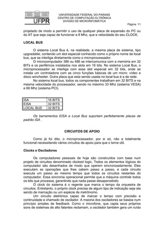 UNIVERSIDADE FEDERAL DO PARANÁ
CENTRO DE COMPUTAÇÃO ELTRÔNICA
DIVISÃO DE MICROINFOMÁTICA
Página: 11
projetado de modo a permitir o uso de qualquer placa de expansão do PC ou
do AT que seja capaz de funcionar a 8 Mhz, que e velocidade do seu CLOCK.
LOCAL BUS
O sistema Local Bus é, na realidade, a mesma placa de sistema, tipo
upgradable, contendo um slot especial conhecido como o próprio nome de local
bus, que se interliga diretamente como o microprocessador.
O microcomputador 386 ou 486 se intercomunica com a memória em 32
BITs e os periféricos instalados nos slots em 16 bits. No sistema Local Bus, o
microprocessador se interliga com esse slot especial em 32 bits, onde se
instala um controladora com as cinco funções básicas de um micro: vídeo e
disco winchester. Outra placa que esta sendo usada no local bus é a de rede.
No sistema local bus, todos os componentes trabalham em 32 BITS e na
mesma velocidade do processador, sendo no máximo 33 Mhz (sistema VESA)
e 66 Mhz (sistema PCI).
ISA 16 BITS
EISA 32 BITS
LOCAL BUS 32 BITS
Os barramentos EISA e Local Bus suportam perfeitamente placas de
padrão ISA .
CIRCUITOS DE APOIO
Como já foi dito, o microprocessador, por si só, não e totalmente
funcional necessitando vários circuitos de apoio para que o torne útil.
Clocks e Osciladores
Os computadores pessoais de hoje são construídos com base num
projeto de circuitos denominado clocked logic. Todos os elementos lógicos do
computador são desenhados de modo que operem sincronizadamente. Eles
executam as operações que lhes cabem passo a passo, e cada circuito
executa um passo ao mesmo tempo que todos os circuitos restantes do
computador. Essa sincronia operacional permite que a máquina controle todos
os bits que processa, garantindo que nada passe desapercebido.
O clock do sistema é o regente que marca o tempo da orquestra de
circuitos. Entretanto, o próprio clock precisa de algum tipo de indicação seja ela
sendo de marcação ou um espécie de metrônomo.
Um circuito eletrónico capaz de marcar o tempo com precisão e
continuidade e chamado de oscilador. A maioria dos osciladores se baseia num
princípio simples de feedback. Como o microfone, que capta seus próprios
sons de sistemas de alto falantes reclamam, o oscilador também gera um ruído
 