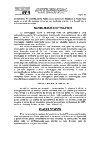UNIVERSIDADE FEDERAL DO PARANÁ
CENTRO DE COMPUTAÇÃO ELTRÔNICA
DIVISÃO DE MICROINFOMÁTICA
Página: 12
semelhante. No entanto, como neste caso o circuito de feedback e muito mais
curto, o sinal não precisa percorrer um distância grande, e a freqüência e
milhares de vezes maior.
CONTROLADORAS DE INTERRUPÇÕES
As interrupções fazem a diferença entre um computador e uma
calculadora potente. Um computador funcionando ininterruptamente não e útil
pois, o usuário não pode interagir com os processos executados pelo
microcomputador, não pode entrar com dados ou novas funções. O conceito de
interrupção trabalha justamente nesse tipo de situação, quando o usuário
necessita interagir com a máquina.
Os microprocessadores da Intel entendem dois tipos de interrupção:
interrupções de software e de hardware. Uma interrupção de software é apenas
uma instrução especial de um programa que esteja controlando o
microprocessador. Em vez de somar, subtrair ou coisa que o valha, a
interrupção de software faz com que a execução do programa seja desviada
temporariamente para outra seção de código na memória.
Uma interrupção de hardware tem o mesmo efeito, mas e controlada por
sinais especiais externos ao fluxo de dados normal. O único problema esta em
que os microprocessadores reconhecem muito menos interrupções do que
seria desejável são apenas duas as linhas de sinais de interrupção. Uma delas
é um caso especial: a NMI (interrupção não mascarável). A outra é
compartilhada por todas as interrupções do sistema.
Não obstante, a arquitetura dos computadores pessoais da IBM
comporta vários níveis de interrupções priorizadas as interrupções mais
importantes prevalecem sobre as interrupções de menor prioridade.
CONTROLADORA DE DMA DO AT
A melhor maneira de acelerar o desempenho do sistema é aliviar o
microprocessador de todas as tarefas rotineiras. Uma das tarefas que consome
mais tempo é a transferência de blocos de memória dentro do computador,
deslocando o por exemplo bytes de um disco rígido (onde estão armazenados)
através de sua controladora até a memória principal (onde o microprocessador
pode utilizá-lo). As tarefas de transferência de dados na memória pode ser
deixada a cargo de um dispositivo especial denominado controladora de DMA,
ou Direct Memory Access (Acesso Direto a Memória).
PLACAS DE VÍDEO
Pela característica modular de funcionamento do PC, é possível instalar
diversos tipos de monitores, pois a saída para o monitor de vídeo só é possível
a partir de uma placa controladora de vídeo instalada no computador. Aí, esta
placa pode ser confeccionada para atender os mais diversos tipos de
apresentação da imagem no monitor.
 