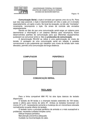 UNIVERSIDADE FEDERAL DO PARANÁ
CENTRO DE COMPUTAÇÃO ELTRÔNICA
DIVISÃO DE MICROINFOMÁTICA
Página: 16
Comunicação Serial, o byte é enviado por apenas uma via ou fio. Para
que isso seja possível, o byte é desmembrado em bits e cada um é enviado
separadamente, um após o outro. No local da recepção, os bits são “montados”
novamente, recompondo o byte. Os sinais de controle são enviados
separadamente.
Devido ao fato de que uma comunicação serial exige um sistema para
desmembrar a informação e um sistema idêntico para recompô-la, foram
desenvolvidos padrões de comunicação para que diferentes equipamentos
pudessem se comunicar entre si. São os protocolos de comunicação.
A denominação RS-232 se refere à uma padronização de níveis de
tensão. A vantagem de uma comunicação serial em relação à paralela
convencional é que justamente por trabalhar com níveis de tensão bem mais
elevados, permite uma comunicação de longa distância.
TECLADO
Para a linha compatível IBM PC há dois tipos básicos de teclado
disponíveis:
O teclado de 84 teclas e o chamado teclado estendido de 104 teclas,
sendo o último para micros de série AT. Ambos os teclados funcionam em
micros XT e AT, necessitando somente a mudança de um microchave colocada
normalmente na parte inferior do teclado.
O teclado como o principal periférico de entrada e o mais susceptível a
problemas, necessita cuidados simples como:
Efetuar limpeza periódica.
Manutenção preventiva adequada.
Cuidado na movimentação do cabo.
 