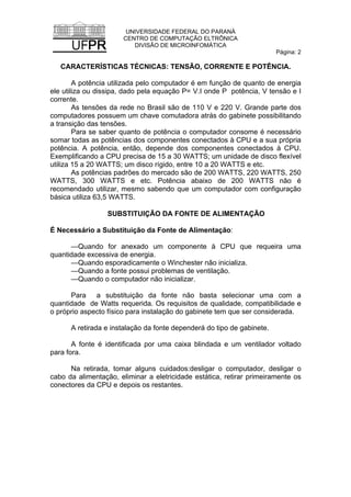 UNIVERSIDADE FEDERAL DO PARANÁ
CENTRO DE COMPUTAÇÃO ELTRÔNICA
DIVISÃO DE MICROINFOMÁTICA
Página: 2
CARACTERÍSTICAS TÉCNICAS: TENSÃO, CORRENTE E POTÊNCIA.
A potência utilizada pelo computador é em função de quanto de energia
ele utiliza ou dissipa, dado pela equação P= V.I onde P potência, V tensão e I
corrente.
As tensões da rede no Brasil são de 110 V e 220 V. Grande parte dos
computadores possuem um chave comutadora atrás do gabinete possibilitando
a transição das tensões.
Para se saber quanto de potência o computador consome é necessário
somar todas as potências dos componentes conectados à CPU e a sua própria
potência. A potência, então, depende dos componentes conectados à CPU.
Exemplificando a CPU precisa de 15 a 30 WATTS; um unidade de disco flexível
utiliza 15 a 20 WATTS; um disco rígido, entre 10 a 20 WATTS e etc.
As potências padrões do mercado são de 200 WATTS, 220 WATTS, 250
WATTS, 300 WATTS e etc. Potência abaixo de 200 WATTS não é
recomendado utilizar, mesmo sabendo que um computador com configuração
básica utiliza 63,5 WATTS.
SUBSTITUIÇÃO DA FONTE DE ALIMENTAÇÃO
É Necessário a Substituição da Fonte de Alimentação:
—Quando for anexado um componente à CPU que requeira uma
quantidade excessiva de energia.
—Quando esporadicamente o Winchester não inicializa.
—Quando a fonte possui problemas de ventilação.
—Quando o computador não inicializar.
Para a substituição da fonte não basta selecionar uma com a
quantidade de Watts requerida. Os requisitos de qualidade, compatibilidade e
o próprio aspecto físico para instalação do gabinete tem que ser considerada.
A retirada e instalação da fonte dependerá do tipo de gabinete.
A fonte é identificada por uma caixa blindada e um ventilador voltado
para fora.
Na retirada, tomar alguns cuidados:desligar o computador, desligar o
cabo da alimentação, eliminar a eletricidade estática, retirar primeiramente os
conectores da CPU e depois os restantes.
 