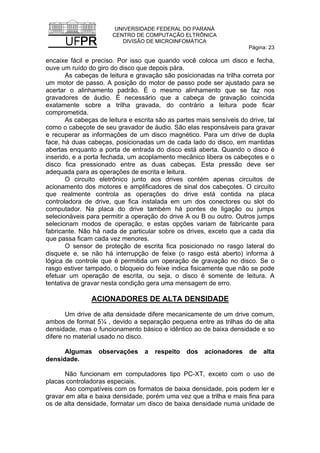 UNIVERSIDADE FEDERAL DO PARANÁ
CENTRO DE COMPUTAÇÃO ELTRÔNICA
DIVISÃO DE MICROINFOMÁTICA
Página: 23
encaixe fácil e preciso. Por isso que quando você coloca um disco e fecha,
ouve um ruído do giro do disco que depois pára.
As cabeças de leitura e gravação são posicionadas na trilha correta por
um motor de passo. A posição do motor de passo pode ser ajustado para se
acertar o alinhamento padrão. É o mesmo alinhamento que se faz nos
gravadores de áudio. É necessário que a cabeça de gravação coincida
exatamente sobre a trilha gravada, do contrário a leitura pode ficar
comprometida.
As cabeças de leitura e escrita são as partes mais sensíveis do drive, tal
como o cabeçote de seu gravador de áudio. São elas responsáveis para gravar
e recuperar as informações de um disco magnético. Para um drive de dupla
face, há duas cabeças, posicionadas um de cada lado do disco, em mantidas
abertas enquanto a porta de entrada do disco está aberta. Quando o disco é
inserido, e a porta fechada, um acoplamento mecânico libera os cabeçotes e o
disco fica pressionado entre as duas cabeças. Esta pressão deve ser
adequada para as operações de escrita e leitura.
O circuito eletrônico junto aos drives contém apenas circuitos de
acionamento dos motores e amplificadores de sinal dos cabeçotes. O circuito
que realmente controla as operações do drive está contida na placa
controladora de drive, que fica instalada em um dos conectores ou slot do
computador. Na placa do drive também há pontes de ligação ou jumps
selecionáveis para permitir a operação do drive A ou B ou outro. Outros jumps
selecionam modos de operação, e estas opções variam de fabricante para
fabricante. Não há nada de particular sobre os drives, exceto que a cada dia
que passa ficam cada vez menores.
O sensor de proteção de escrita fica posicionado no rasgo lateral do
disquete e, se não há interrupção de feixe (o rasgo está aberto) informa à
lógica de controle que é permitida um operação de gravação no disco. Se o
rasgo estiver tampado, o bloqueio do feixe indica fisicamente que não se pode
efetuar um operação de escrita, ou seja, o disco é somente de leitura. A
tentativa de gravar nesta condição gera uma mensagem de erro.
ACIONADORES DE ALTA DENSIDADE
Um drive de alta densidade difere mecanicamente de um drive comum,
ambos de format 5¼ , devido a separação pequena entre as trilhas do de alta
densidade, mas o funcionamento básico e idêntico ao de baixa densidade e so
difere no material usado no disco.
Algumas observações a respeito dos acionadores de alta
densidade.
Não funcionam em computadores tipo PC-XT, exceto com o uso de
placas controladoras especiais.
Aso compatíveis com os formatos de baixa densidade, pois podem ler e
gravar em alta e baixa densidade, porém uma vez que a trilha e mais fina para
os de alta densidade, formatar um disco de baixa densidade numa unidade de
 