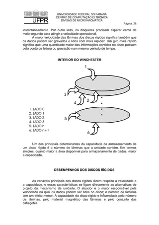 UNIVERSIDADE FEDERAL DO PARANÁ
CENTRO DE COMPUTAÇÃO ELTRÔNICA
DIVISÃO DE MICROINFOMÁTICA
Página: 28
instantaneamente. Por outro lado, os disquetes precisam esperar cerca de
meio segundo para atingir a velocidade operacional.
A maior velocidade das lâminas dos discos rígidos significa também que
os dados podem ser gravados e lidos com mais rapidez. Um giro mais rápido
significa que uma quantidade maior das informações contidas no disco passam
pelo ponto de leitura ou gravação num mesmo período de tempo.
INTERIOR DO WINCHESTER
Um dos principais determinantes da capacidade de armazenamento de
um disco rígido é o número de lâminas que a unidade contém. Em termos
simples, quanto maior a área disponível para armazenamento de dados, maior
a capacidade.
DESEMPENHOS DOS DISCOS RÍGIDOS
As variáveis principais dos discos rígidos dizem respeito a velocidade e
a capacidade, e essas características se ligam diretamente as alternativas de
projeto do mecanismo da unidade. O atuador e o maior responsável pela
velocidade na qual os dados podem ser lidos no disco; o número de lâminas
tem um efeito menor. A capacidade do disco rígido e influenciada pelo número
de lâminas, pelo material magnético das lâminas e pelo conjunto dos
cabeçotes.
 