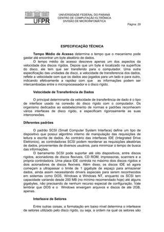 UNIVERSIDADE FEDERAL DO PARANÁ
CENTRO DE COMPUTAÇÃO ELTRÔNICA
DIVISÃO DE MICROINFOMÁTICA
Página: 29
ESPECIFICAÇÃO TÉCNICA
Tempo Médio de Acesso determina o tempo que o mecanismo pode
gastar até encontrar um byte aleatório de dados.
O tempo médio de acesso descreve apenas um dos aspectos da
velocidade dos discos rígidos. Depois que um byte é localizado na superfície
do disco, ele tem que ser transferido para o computador. Uma outra
especificação das unidades de disco, a velocidade de transferencia dos dados,
reflete a velocidade com que os dados aso jogados para um lado e para outro,
indicando efetivamente a rapidez com que as informações podem ser
intercambiadas entre o microprocessador e o disco rígido.
Velocidade de Transferência de Dados
O principal determinante da velocidade de transferência de dado é o tipo
de interface usado na conexão do disco rígido com o computador. Os
organismo dedicados ao estabelecimento de normas e padrões reconhecem
vários interfaces de disco rígido, e especificam rigorosamente as suas
interconexões.
Diferentes padrões
O padrão SCSI (Small Computer System Interface) define um tipo de
dispositivo que possui algoritmo interno de manipulação das requisições de
leitura e escrita de dados. Ao contrário das interfaces IDE (Integrated Drive
Eletronics), as controladoras SCSI podem reordenar as requisições aleatórias
de dados, provenientes de diversos usuários, para minimizar o tempo de busca
das informações.
O barramento SCSI pode suportar até oito dispositivos, entre discos
rígidos, acionadores de discos flexíveis, CD ROM, impressoras, scanners e a
própria controladora. Uma placa IDE controla no máximo dois discos rígidos e
dois acionadores de discos flexíveis. Além disso, os discos IDE só agora
começam a ultrapassar o limite de 1 gigabyte de espaço para armazenar
dados, ainda assim necessitando drivers especiais para serem reconhecidos
em sistemas como DOS, Windows e Windows NT, enquanto os SCSI tem
capacidade variando desde 200 MB (no mínimo recomendado hoje) até alguns
gigabytes, não precisando de nenhum recurso especial de configuração. Vale
lembrar que DOS e o Windows enxergam arquivos e discos de ate 2GB,
apenas.
Interleave de Setores
Entre outras coisas, a formatação em baixo nível determina o interleave
de setores utilizado pelo disco rígido, ou seja, a ordem na qual os setores são
 