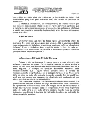 UNIVERSIDADE FEDERAL DO PARANÁ
CENTRO DE COMPUTAÇÃO ELTRÔNICA
DIVISÃO DE MICROINFOMÁTICA
Página: 30
distribuídos em cada trilha. Os programas de formatação em baixo nível
normalmente perguntam pelo interleave que será usado no processo de
formatação.
O interleave (intercalação, ou entrelaçamento) de setores e usado por
que os dados aso gravados e lidos nos discos rígidos com mais rapidez do que
a maioria dos computadores consegue processa los. Na realidade, o interleave
e usado para retardar a operação do disco rígido a fim de que o computador
possa alcançá-lo.
Buffer de Trilhas
Um número cada vez maior de discos rígidos vem adotando o fator de
interleave 1:1, entre eles grande parte das unidades IDE e algumas unidades
mais antigas cujas controladoras empregam a técnica de buffer de trilhas (track
buffering). Essas controladoras lêem uma trilha inteira do disco de cada vez,
armazenam todos esses dados na memória, e só remetem para o computador
principal o setor requisitado pelo DOS.
Inclinação dos Cilindros (Cylinder Skewing)
Embora o fator de interleave 1:1 possa parecer o mais adequado, ele
enfrenta problemas peculiares. Depois que o cabeçote do disco termina a
leitura de uma trilha, ele tem que ser delicadamente reposicionado para ler a
trilha seguinte. A exemplo de qualquer movimento mecânico, esse
reposicionamento leva algum tempo. Embora curto, o período de
reposicionamento e significativo, e se o cabeçote tentasse ir do fim de uma
trilha ao inicio da outra ele acabaria chegando atrasado. Em conseqüência,
você teria que esperar pela passagem da trilha inteira sob o cabeçote até que
ele conseguisse ler o início da segunda trilha.
Este problema é resolvido com facilidade evitando-se o alinhamento dos
pontos iniciais de todas as trilhas ao longo da mesma linha radial. Deslocado-
se ligeiramente o início de cada trilha com relação ao fim da trilha anterior, o
tempo de percurso do cabeçote pode ser compensado. Como início do primeiro
setor de cada trilha e de cada cilindro acabam ficando mais ou menos
inclinados, essa técnica é chamada de inclinação de setores ou inclinação de
cilindros (cylinder skewing).
 