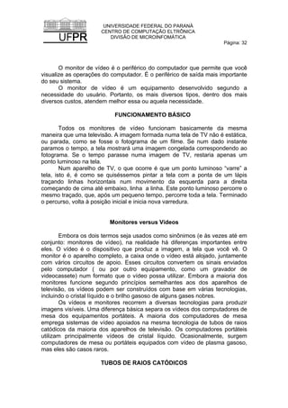 UNIVERSIDADE FEDERAL DO PARANÁ
CENTRO DE COMPUTAÇÃO ELTRÔNICA
DIVISÃO DE MICROINFOMÁTICA
Página: 32
O monitor de vídeo é o periférico do computador que permite que você
visualize as operações do computador. É o periférico de saída mais importante
do seu sistema.
O monitor de vídeo é um equipamento desenvolvido segundo a
necessidade do usuário. Portanto, os mais diversos tipos, dentro dos mais
diversos custos, atendem melhor essa ou aquela necessidade.
FUNCIONAMENTO BÁSICO
Todos os monitores de vídeo funcionam basicamente da mesma
maneira que uma televisão. A imagem formada numa tela de TV não é estática,
ou parada, como se fosse o fotograma de um filme. Se num dado instante
paramos o tempo, a tela mostrará uma imagem congelada correspondendo ao
fotograma. Se o tempo parasse numa imagem de TV, restaria apenas um
ponto luminoso na tela.
Num aparelho de TV, o que ocorre é que um ponto luminoso “varre” a
tela, isto é, é como se quiséssemos pintar a tela com a ponta de um lápis
traçando linhas horizontais num movimento da esquerda para a direita
começando de cima até embaixo, linha a linha. Este ponto luminoso percorre o
mesmo traçado, que, após um pequeno tempo, percorre toda a tela. Terminado
o percurso, volta à posição inicial e inicia nova varredura.
Monitores versus Vídeos
Embora os dois termos seja usados como sinônimos (e às vezes até em
conjunto: monitores de vídeo), na realidade há diferenças importantes entre
eles. O vídeo é o dispositivo que produz a imagem, a tela que você vê. O
monitor é o aparelho completo, a caixa onde o vídeo está alojado, juntamente
com vários circuitos de apoio. Esses circuitos convertem os sinais enviados
pelo computador ( ou por outro equipamento, como um gravador de
videocassete) num formato que o vídeo possa utilizar. Embora a maioria dos
monitores funcione segundo princípios semelhantes aos dos aparelhos de
televisão, os vídeos podem ser construídos com base em várias tecnologias,
incluindo o cristal líquido e o brilho gasoso de alguns gases nobres.
Os vídeos e monitores recorrem a diversas tecnologias para produzir
imagens visíveis. Uma diferença básica separa os vídeos dos computadores de
mesa dos equipamentos portáteis. A maioria dos computadores de mesa
emprega sistemas de vídeo apoiados na mesma tecnologia de tubos de raios
catódicos da maioria dos aparelhos de televisão. Os computadores portáteis
utilizam principalmente vídeos de cristal líquido. Ocasionalmente, surgem
computadores de mesa ou portáteis equipados com vídeo de plasma gasoso,
mas eles são casos raros.
TUBOS DE RAIOS CATÓDICOS
 