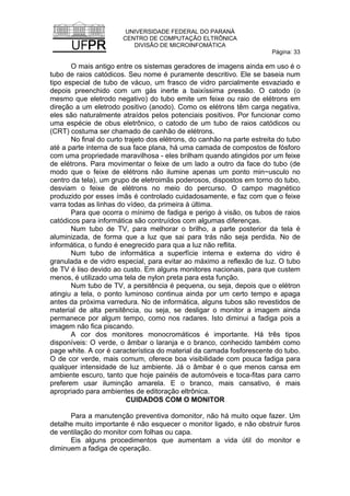 UNIVERSIDADE FEDERAL DO PARANÁ
CENTRO DE COMPUTAÇÃO ELTRÔNICA
DIVISÃO DE MICROINFOMÁTICA
Página: 33
O mais antigo entre os sistemas geradores de imagens ainda em uso é o
tubo de raios catódicos. Seu nome é puramente descritivo. Ele se baseia num
tipo especial de tubo de vácuo, um frasco de vidro parcialmente esvaziado e
depois preenchido com um gás inerte a baixíssima pressão. O catodo (o
mesmo que eletrodo negativo) do tubo emite um feixe ou raio de elétrons em
direção a um eletrodo positivo (anodo). Como os elétrons têm carga negativa,
eles são naturalmente atraídos pelos potenciais positivos. Por funcionar como
uma espécie de obus eletrônico, o catodo de um tubo de raios catódicos ou
(CRT) costuma ser chamado de canhão de elétrons.
No final do curto trajeto dos elétrons, do canhão na parte estreita do tubo
até a parte interna de sua face plana, há uma camada de compostos de fósforo
com uma propriedade maravilhosa - eles brilham quando atingidos por um feixe
de elétrons. Para movimentar o feixe de um lado a outro da face do tubo (de
modo que o feixe de elétrons não ilumine apenas um ponto min~usculo no
centro da tela), um grupo de eletroimãs poderosos, dispostos em torno do tubo,
desviam o feixe de elétrons no meio do percurso. O campo magnético
produzido por esses ímãs é controlado cuidadosamente, e faz com que o feixe
varra todas as linhas do vídeo, da primeira à última.
Para que ocorra o mínimo de fadiga e perigo à visão, os tubos de raios
catódicos para informática são contruídos com algumas diferenças.
Num tubo de TV, para melhorar o brilho, a parte posterior da tela é
aluminizada, de forma que a luz que sai para trás não seja perdida. No de
informática, o fundo é enegrecido para qua a luz não reflita.
Num tubo de informática a superfície interna e externa do vidro é
granulada e de vidro especial, para evitar ao máximo a reflexão de luz. O tubo
de TV é liso devido ao custo. Em alguns monitores nacionais, para que custem
menos, é utilizado uma tela de nylon preta para esta função.
Num tubo de TV, a persitência é pequena, ou seja, depois que o elétron
atingiu a tela, o ponto luminoso continua ainda por um certo tempo e apaga
antes da próxima varredura. No de informática, alguns tubos são revestidos de
material de alta persitência, ou seja, se desligar o monitor a imagem ainda
permanece por algum tempo, como nos radares. Isto diminui a fadiga pois a
imagem não fica piscando.
A cor dos monitores monocromáticos é importante. Há três tipos
disponíveis: O verde, o âmbar o laranja e o branco, conhecido também como
page white. A cor é característica do material da camada fosforescente do tubo.
O de cor verde, mais comum, oferece boa visibilidade com pouca fadiga para
qualquer intensidade de luz ambiente. Já o âmbar é o que menos cansa em
ambiente escuro, tanto que hoje painéis de automóveis e toca-fitas para carro
preferem usar iluminção amarela. E o branco, mais cansativo, é mais
apropriado para ambientes de editoração eltrônica.
CUIDADOS COM O MONITOR
Para a manutenção preventiva domonitor, não há muito oque fazer. Um
detalhe muito importante é não esquecer o monitor ligado, e não obstruir furos
de ventilação do monitor com folhas ou capa.
Eis alguns procedimentos que aumentam a vida útil do monitor e
diminuem a fadiga de operação.
 