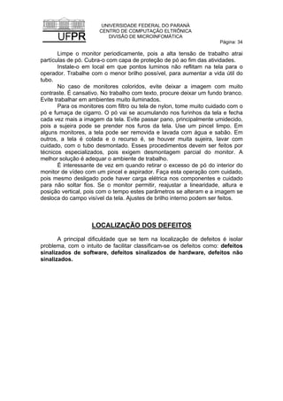 UNIVERSIDADE FEDERAL DO PARANÁ
CENTRO DE COMPUTAÇÃO ELTRÔNICA
DIVISÃO DE MICROINFOMÁTICA
Página: 34
Limpe o monitor periodicamente, pois a alta tensão de trabalho atrai
partículas de pó. Cubra-o com capa de proteção de pó ao fim das atividades.
Instale-o em local em que pontos luminos não reflitam na tela para o
operador. Trabalhe com o menor brilho possível, para aumentar a vida útil do
tubo.
No caso de monitores coloridos, evite deixar a imagem com muito
contraste. É cansativo. No trabalho com texto, procure deixar um fundo branco.
Evite trabalhar em ambientes muito iluminados.
Para os monitores com filtro ou tela de nylon, tome muito cuidado com o
pó e fumaça de cigarro. O pó vai se acumulando nos furinhos da tela e fecha
cada vez mais a imagem da tela. Evite passar pano, principalmente umidecido,
pois a sujeira pode se prender nos furos da tela. Use um pincel limpo. Em
alguns monitores, a tela pode ser removida e lavada com água e sabão. Em
outros, a tela é colada e o recurso é, se houver muita sujeira, lavar com
cuidado, com o tubo desmontado. Esses procedimentos devem ser feitos por
técnicos especializados, pois exigem desmontagem parcial do monitor. A
melhor solução é adequar o ambiente de trabalho.
É interessante de vez em quando retirar o excesso de pó do interior do
monitor de vídeo com um pincel e aspirador. Faça esta operação com cuidado,
pois mesmo desligado pode haver carga elétrica nos componentes e cuidado
para não soltar fios. Se o monitor permitir, reajustar a linearidade, altura e
posição vertical, pois com o tempo estes parâmetros se alteram e a imagem se
desloca do campo visível da tela. Ajustes de brilho interno podem ser feitos.
LOCALIZAÇÃO DOS DEFEITOS
A principal dificuldade que se tem na localização de defeitos é isolar
problema, com o intuito de facilitar classificam-se os defeitos como: defeitos
sinalizados de software, defeitos sinalizados de hardware, defeitos não
sinalizados.
 