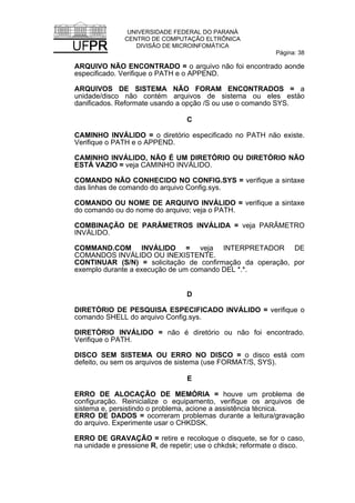 UNIVERSIDADE FEDERAL DO PARANÁ
CENTRO DE COMPUTAÇÃO ELTRÔNICA
DIVISÃO DE MICROINFOMÁTICA
Página: 38
ARQUIVO NÃO ENCONTRADO = o arquivo não foi encontrado aonde
especificado. Verifique o PATH e o APPEND.
ARQUIVOS DE SISTEMA NÃO FORAM ENCONTRADOS = a
unidade/disco não contém arquivos de sistema ou eles eståo
danificados. Reformate usando a opção /S ou use o comando SYS.
C
CAMINHO INVÁLIDO = o diretório especificado no PATH não existe.
Verifique o PATH e o APPEND.
CAMINHO INVÁLIDO, NÃO É UM DIRETÓRIO OU DIRETÓRIO NÃO
ESTÁ VAZIO = veja CAMINHO INVÁLIDO.
COMANDO NÃO CONHECIDO NO CONFIG.SYS = verifique a sintaxe
das linhas de comando do arquivo Config.sys.
COMANDO OU NOME DE ARQUIVO INVÁLIDO = verifique a sintaxe
do comando ou do nome do arquivo; veja o PATH.
COMBINAÇÃO DE PARÂMETROS INVÁLIDA = veja PARÂMETRO
INVÁLIDO.
COMMAND.COM INVÁLIDO = veja INTERPRETADOR DE
COMANDOS INVÁLIDO OU INEXISTENTE.
CONTINUAR (S/N) = solicitação de confirmação da operação, por
exemplo durante a execução de um comando DEL *.*.
D
DIRETÓRIO DE PESQUISA ESPECIFICADO INVÁLIDO = verifique o
comando SHELL do arquivo Config.sys.
DIRETÓRIO INVÁLIDO = não é diretório ou não foi encontrado.
Verifique o PATH.
DISCO SEM SISTEMA OU ERRO NO DISCO = o disco está com
defeito, ou sem os arquivos de sistema (use FORMAT/S, SYS).
E
ERRO DE ALOCAÇÃO DE MEMÓRIA = houve um problema de
configuração. Reinicialize o equipamento, verifique os arquivos de
sistema e, persistindo o problema, acione a assistência técnica.
ERRO DE DADOS = ocorreram problemas durante a leitura/gravação
do arquivo. Experimente usar o CHKDSK.
ERRO DE GRAVAÇÃO = retire e recoloque o disquete, se for o caso,
na unidade e pressione R, de repetir; use o chkdsk; reformate o disco.
 