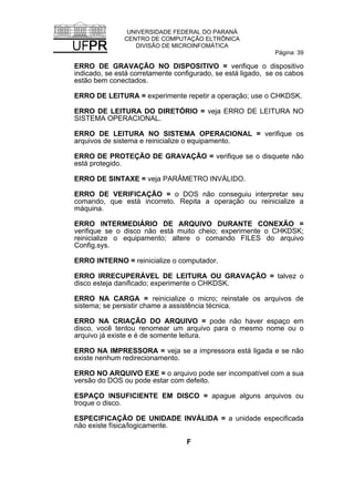 UNIVERSIDADE FEDERAL DO PARANÁ
CENTRO DE COMPUTAÇÃO ELTRÔNICA
DIVISÃO DE MICROINFOMÁTICA
Página: 39
ERRO DE GRAVAÇÃO NO DISPOSITIVO = verifique o dispositivo
indicado, se está corretamente configurado, se está ligado, se os cabos
estão bem conectados.
ERRO DE LEITURA = experimente repetir a operação; use o CHKDSK.
ERRO DE LEITURA DO DIRETÓRIO = veja ERRO DE LEITURA NO
SISTEMA OPERACIONAL.
ERRO DE LEITURA NO SISTEMA OPERACIONAL = verifique os
arquivos de sistema e reinicialize o equipamento.
ERRO DE PROTEÇÃO DE GRAVAÇÃO = verifique se o disquete não
está protegido.
ERRO DE SINTAXE = veja PARÂMETRO INVÁLIDO.
ERRO DE VERIFICAÇÃO = o DOS não conseguiu interpretar seu
comando, que está incorreto. Repita a operação ou reinicialize a
máquina.
ERRO INTERMEDIÁRIO DE ARQUIVO DURANTE CONEXÃO =
verifique se o disco não está muito cheio; experimente o CHKDSK;
reinicialize o equipamento; altere o comando FILES do arquivo
Config.sys.
ERRO INTERNO = reinicialize o computador.
ERRO IRRECUPERÁVEL DE LEITURA OU GRAVAÇÃO = talvez o
disco esteja danificado; experimente o CHKDSK.
ERRO NA CARGA = reinicialize o micro; reinstale os arquivos de
sistema; se persistir chame a assistência técnica.
ERRO NA CRIAÇÃO DO ARQUIVO = pode não haver espaço em
disco, você tentou renomear um arquivo para o mesmo nome ou o
arquivo já existe e é de somente leitura.
ERRO NA IMPRESSORA = veja se a impressora está ligada e se não
existe nenhum redirecionamento.
ERRO NO ARQUIVO EXE = o arquivo pode ser incompatível com a sua
versão do DOS ou pode estar com defeito.
ESPAÇO INSUFICIENTE EM DISCO = apague alguns arquivos ou
troque o disco.
ESPECIFICAÇÃO DE UNIDADE INVÁLIDA = a unidade especificada
não existe física/logicamente.
F
 
