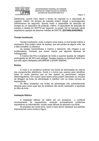 UNIVERSIDADE FEDERAL DO PARANÁ
CENTRO DE COMPUTAÇÃO ELTRÔNICA
DIVISÃO DE MICROINFOMÁTICA
Página: 4
Geralmente, quanto mais rápido o tempo de resposta ou a velocidade de
sujeição, melhor. Os tempos de resposta podem chegar a picossegundos
(trilhonésimos de segundo). Quanto maior a capacidade de absorção de
energia de um dispositivo de proteção, melhor. A capacidade de absorção de
energia é medida em WATTS por segundo, ou joules. Há no mercado vários
dispositivos capazes de absorver milhões de WATTS. (ESTABILIZADORES)
Tensão Insuficiente
Tensão insuficiente, como o próprio nome indica, é uma tensão inferior à
necessária. Elas podem variar de quedas, que são perdas de alguns volts, até
a falta completa, ou blackout.
As quedas momentâneas e mesmo o blackouts, não chegam a ser
problemáticos. Contanto que durem menos que algumas dezenas de
milissegundos.
A maioria dos PCs é projetado de modo a suportar quedas de voltagem
prolongadas de até 20% sem desligar. Quedas maiores ou blackouts farão com
que eles sejam desligados.(NO-BREAK e SHORT BREAK).
Ruídos
O ruído é um problema renitente nas fontes de alimentação da maioria
dos equipamentos eletrônicos. Ruído é o termo que usamos para identificar
todos os sinais espúrios que os fios captam ao percorrerem campos
eletromagnéticos. Em muitos casos esses sinais podem atravessar os circuitos
de filtragem da fonte de alimentação e interferir com os sinais normais do
equipamento.
Os filtros existentes nas fontes de alimentação são suficientemente
eficazes para sanar esse tipo de problema não sendo necessário a aquisição
do filtro de linha.
Instalação Elétrica
A instalação elétrica vai refletir em um duradouro e confiável
funcionamento do equipamento, evitando principalmente problemas
esporádicos ou intermitentes, muitas vezes difíceis de descobrir sua fonte.
As posições dos sinais terra, neutro e fase devem obedecer aos padrões
internacionais como mostra a figura:
 