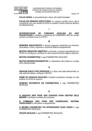 UNIVERSIDADE FEDERAL DO PARANÁ
CENTRO DE COMPUTAÇÃO ELTRÔNICA
DIVISÃO DE MICROINFOMÁTICA
Página: 40
FALHA GERAL = provavelmente o disco não está formatado.
FALHA NO ARQUIVO EXECUTÁVEL = o arquivo contém erros, não é
compatível com sua versão do DOS ou existem muitos arquivos abertos
simultaneamente.
I
INTERPRETADOR DE COMANDO INVÁLIDO OU NÃO
ENCONTRADO = verifique a presença do COMMAND.COM de versão
correta no diretório raiz e o PATH.
M
MEMÓRIA INSUFICIENTE = remova arquivos residentes da memória;
reinicialize o micro; aumente a memória RAM do equipamento.
MUITOS ARQUIVOS ABERTOS = aumente o número especificado em
FILES no Config.sys; verifique se não é possível fechar alguns arquivos.
MUITOS PARÂMETROS = veja PARÂMETRO INVÁLIDO.
MUITOS REDIRECIONAMENTOS = o dispositivo não existe ou a saída
já foi redirecionada.
N
NENHUM DISCO FIXO PRESENTE = o disco não está selecionado ou
não está formatado; verifique o SETUP.
NOME DE ARQUIVO INVÁLIDO = existem caracteres coringas ou não
aceitos no nome do arquivo.
NÚMERO INCORRETO DE PARÂMETROS = veja PARÂMETRO
INVÁLIDO.
O
O ARQUIVO NÃO PODE SER COPIADO PARA DENTRO DELE
MESMO = verifique a sintaxe do comando.
O COMMAND NÃO PODE SER CARREGADO, SISTEMA
PARALISADO = reinicialize o equipamento.
O MESMO PARÂMETRO FOI INTRODUZIDO DUAS VEZES = veja
PARÂMETRO INVÁLIDO.
OPÇÃO INVÁLIDA = veja PARÂMETRO INVÁLIDO.
P
 
