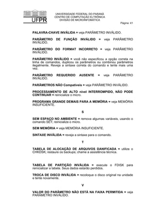 UNIVERSIDADE FEDERAL DO PARANÁ
CENTRO DE COMPUTAÇÃO ELTRÔNICA
DIVISÃO DE MICROINFOMÁTICA
Página: 41
PALAVRA-CHAVE INVÁLIDA = veja PARÂMETRO INVÁLIDO.
PARÂMETRO DE FUNÇÃO INVÁLIDO = veja PARÂMETRO
INVÁLIDO.
PARÂMETRO DO FORMAT INCORRETO = veja PARÂMETRO
INVÁLIDO.
PARÂMETRO INVÁLIDO = você não especificou a opção correta na
linha de comandos, duplicou os parâmetros ou combinou parâmetros
ilegalmente. Reveja a sintaxe correta do comando e tente mais uma
vez.
PARÂMETRO REQUERIDO AUSENTE = veja PARÂMETRO
INVÁLIDO.
PARÂMETROS NÃO Compatíveis = veja PARÂMETRO INVÁLIDO.
PROCESSAMENTO DE ALTO nível INTERROMPIDO, NÃO PODE
CONTINUAR = reinicialize o micro.
PROGRAMA GRANDE DEMAIS PARA A MEMÓRIA = veja MEMÓRIA
INSUFICIENTE.
S
SEM ESPAÇO NO AMBIENTE = remova algumas variáveis, usando o
comando SET; reinicialize o micro.
SEM MEMÓRIA = veja MEMÓRIA INSUFICIENTE.
SINTAXE INVÁLIDA = reveja a sintaxe para o comando.
T
TABELA DE ALOCAÇÃO DE ARQUIVOS DANIFICADA = utilize o
CHKDSK; restaure os backups; chame a assistência técnica.
TABELA DE PARTIÇÃO INVÁLIDA = execute o FDISK para
reinicializar a tabela. Seus dados estarão perdidos.
TROCA DE DISCO INVÁLIDA = recoloque o disco original na unidade
e tente novamente.
V
VALOR DO PARÂMETRO NÃO ESTÁ NA FAIXA PERMITIDA = veja
PARÂMETRO INVÁLIDO.
 