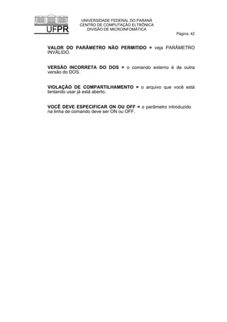 UNIVERSIDADE FEDERAL DO PARANÁ
CENTRO DE COMPUTAÇÃO ELTRÔNICA
DIVISÃO DE MICROINFOMÁTICA
Página: 42
VALOR DO PARÂMETRO NÃO PERMITIDO = veja PARÂMETRO
INVÁLIDO.
VERSÃO INCORRETA DO DOS = o comando externo é de outra
versão do DOS.
VIOLAÇÃO DE COMPARTILHAMENTO = o arquivo que você está
tentando usar já está aberto.
VOCÊ DEVE ESPECIFICAR ON OU OFF = o parâmetro introduzido
na linha de comando deve ser ON ou OFF.
 