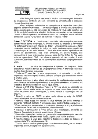 UNIVERSIDADE FEDERAL DO PARANÁ
CENTRO DE COMPUTAÇÃO ELTRÔNICA
DIVISÃO DE MICROINFOMÁTICA
Página: 44
Vírus Benignos apenas assustam o usuário com mensagens aleatórias
ou engraçadas, emitindo um som diferente ou atrapalhando a execução
normal de programas.
Vírus malignos instalam-se no computador e aguardam uma data
especial para destruir dados. O mais perigoso é o vírus sutil, que produz
pequenas alterações, não percebidas de imediato. O vírus pode escolher um
bit de um byte(caractere) e alterá-lo dentro de um arquivo ou até mesmo de
um disco. Mudar apenas o estado de um único bit basta para alterar todos os
caracteres “A”para “Q”ou todos os números “150”para “4246”.
CAVALO DE TRÓIA - Um vírus de computador não se espalha pelo ar ou
contato físico, como o biológico. O próprio usuário ou terceiros o introduzem
no sistema através de um “Cavalo de Tróia” - um programa que parece fazer
uma coisa mas na realidade faz outra. Na maior parte dos casos, o vetor de
contaminação é um disco flexível. O vírus entra no sistema operacional ou
discos do equipamento. Nos alvos principais, os discos rígidos, sua
permanência é mais prolongada e danosa. Mais de 25 milhões de Pcs usam
sistema operacional DOS. Um sistema operacional tão popular é mais
vulnerável, correndo o risco de ser corrompido e adulterado por programas de
vírus.
ATAQUE - Um vírus de computador é apenas um programa. Pode
executar as mesmas tarefas de um programa normal. A diferença é que são
tarefas desordenadas e danosas.
* Enche o PC com lixo: o vírus ocupa espaço na memória ou no disco,
impedindo seu acesso pelo usuário.Memória principal que diminui sem motivo
é sinal de vírus.
* Mistura arquivos: o vírus altera informações de localização dos arquivos,
armazenados de maneira padronizada e em partes (clusters). Quando a luz
indicativa do drive acende sem razão, fique atento.
* Mistura a FAT (File Allocation Table): a FAT ou tabela de alocação de
arquivos informa onde estão os arquivos e suas respectivas partes num
disco. Mudando estas informações, o vírus impede a localização de um
arquivo.
* Destrói o setor de BOOT: o vírus pode alterar o setor de BOOT,
responsável pela inicialização do sistema.
* Formata disco rígido ou flexível: o vírus formata um disco imitando o
comando FORMAT do DOS. A formatação pode destruir todos os arquivos.
* Envia mensagens inesperadas: o vírus envia mensagens engraçadinhas ou
obscenidades para a tela ou impressora, aleatoriamente.
* Inicializa o computador: o vírus simula uma inicialização, enviando ao
Sistema Operacional a mesma sequencia de códigos.
* Desacelera operações: muitos programas são desenvolvidos para executar
o processamento de forma mais rápida. Alguns vírus fazem o oposto.
* Redefine teclas: o vírus pode redefinir a tabela de códigos do teclado. O
usuário digita “C”e na tela aparece “$”.
* Trava o teclado: o vírus pode apagar completamente definições do teclado,
impedindo a comunicação com o processador.
 