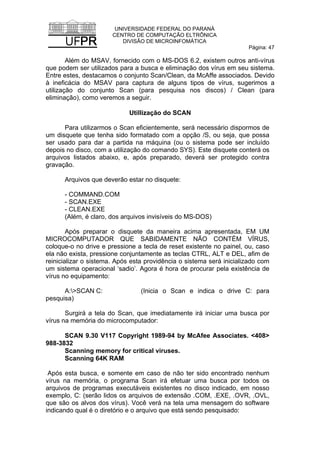 UNIVERSIDADE FEDERAL DO PARANÁ
CENTRO DE COMPUTAÇÃO ELTRÔNICA
DIVISÃO DE MICROINFOMÁTICA
Página: 47
Além do MSAV, fornecido com o MS-DOS 6.2, existem outros anti-vírus
que podem ser utilizados para a busca e eliminação dos vírus em seu sistema.
Entre estes, destacamos o conjunto Scan/Clean, da McAffe associados. Devido
à ineficácia do MSAV para captura de alguns tipos de vírus, sugerimos a
utilização do conjunto Scan (para pesquisa nos discos) / Clean (para
eliminação), como veremos a seguir.
Utillização do SCAN
Para utilizarmos o Scan eficientemente, será necessário dispormos de
um disquete que tenha sido formatado com a opção /S, ou seja, que possa
ser usado para dar a partida na máquina (ou o sistema pode ser incluído
depois no disco, com a utilização do comando SYS). Este disquete conterá os
arquivos listados abaixo, e, após preparado, deverá ser protegido contra
gravação.
Arquivos que deverão estar no disquete:
- COMMAND.COM
- SCAN.EXE
- CLEAN.EXE
(Além, é claro, dos arquivos invisíveis do MS-DOS)
Após preparar o disquete da maneira acima apresentada, EM UM
MICROCOMPUTADOR QUE SABIDAMENTE NÃO CONTÉM VÍRUS,
coloque-o no drive e pressione a tecla de reset existente no painel, ou, caso
ela não exista, pressione conjuntamente as teclas CTRL, ALT e DEL, afim de
reinicializar o sistema. Após esta providência o sistema será inicializado com
um sistema operacional ‘sadio’. Agora é hora de procurar pela existência de
vírus no equipamento:
A:>SCAN C: (Inicia o Scan e indica o drive C: para
pesquisa)
Surgirá a tela do Scan, que imediatamente irá iniciar uma busca por
vírus na memória do microcomputador:
SCAN 9.30 V117 Copyright 1989-94 by McAfee Associates. <408>
988-3832
Scanning memory for critical viruses.
Scanning 64K RAM
Após esta busca, e somente em caso de não ter sido encontrado nenhum
vírus na memória, o programa Scan irá efetuar uma busca por todos os
arquivos de programas executáveis existentes no disco indicado, em nosso
exemplo, C: (serão lidos os arquivos de extensão .COM, .EXE, .OVR, .OVL,
que são os alvos dos vírus). Você verá na tela uma mensagem do software
indicando qual é o diretório e o arquivo que está sendo pesquisado:
 