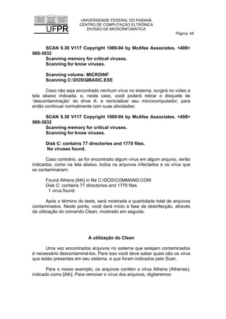 UNIVERSIDADE FEDERAL DO PARANÁ
CENTRO DE COMPUTAÇÃO ELTRÔNICA
DIVISÃO DE MICROINFOMÁTICA
Página: 48
SCAN 9.30 V117 Copyright 1989-94 by McAfee Associates. <408>
988-3832
Scanning memory for critical viruses.
Scanning for know viruses.
Scanning volume: MICROINF
Scanning C:DOSQBASIC.EXE
Caso não seja encontrado nenhum vírus no sistema, surgirá no vídeo a
tela abaixo indicada, e, neste caso, você poderá retirar o disquete de
‘descontaminação’ do drive A: e reinicializar seu microcomputador, para
então continuar normalmente com suas atividades:
SCAN 9.30 V117 Copyright 1989-94 by McAfee Associates. <408>
988-3832
Scanning memory for critical viruses.
Scanning for know viruses.
Disk C: contains 77 directories and 1770 files.
No viruses found.
Caso contrário, se for encontrado algum vírus em algum arquivo, serão
indicados, como na tela abaixo, todos os arquivos infectados e os vírus que
os contaminaram:
Found Athens [Ath] in file C:DOSCOMMAND.COM
Disk C: contains 77 directories and 1770 files
1 virus found.
Após o término do teste, será mostrada a quantidade total de arquivos
contaminados. Neste ponto, você dará início à fase de desinfecção, através
da utilização do comando Clean, mostrado em seguida.
A utilização do Clean
Uma vez encontrados arquivos no sistema que estejam contaminados
é necessário descontaminá-los. Para isso você deve saber quais são os vírus
que estào presentes em seu sistema, e que foram indicados pelo Scan.
Para o nosso exemplo, os arquivos contém o vírus Athens (Athenas),
indicado como [Ath]. Para remover o vírus dos arquivos, digitaremos:
 