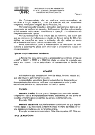UNIVERSIDADE FEDERAL DO PARANÁ
CENTRO DE COMPUTAÇÃO ELTRÔNICA
DIVISÃO DE MICROINFOMÁTICA
Página: 8
Os Co-processadores são na realidade microprocessadores de
utilização e função específica, como por exemplo: cálculos matemáticos
complexos, formação de imagens de alta resolução, etc.
O microprocessador executa as atribuições operacionais e dedica ao co-
processador as tarefas mais pesadas, distribuindo as funções o desempenho
global aumenta muitas vezes, possibilitando a operação com softwares mais
complexos com maior rapidez.
Os Co-processadores mais comuns são os numéricos, eles fazem com
que as operações de multiplicação e divisão se tornem cerca de 80% mais
rápidas, as operações de soma e subtração não são afetas por serem
eficientemente executadas pelo microprocessador central.
Outra característica como a independência da velocidade do clock
aumenta o desempenho global sem influenciar o funcionamento isolado do
microprocessador.
Tipos de co-processadores numéricos
A família Intel conta com quatro co-processadores numéricos principais:
o 8087, o 80287, o 80387 e o 80287SX. Cada um deles foi projetado para
operar em conjunto com um determinado microprocessador da família Intel
8086.
MEMÓRIA
Nas memórias são armazenados todos os dados, funções, passos, etc,
que, são utilizados pelo microprocessador.
A capacidade e velocidade das memórias influencia diretamente no
desempenho total do sistema, verifica se uma dependência muito grande
dessas características no funcionamento máximo do sistema.
Conceito
Memória Primária é a que quando desligando o computador o dados
são perdidos. Nela o microprocessador trabalha diretamente, on line, e está em
contato permanente podendo ser lida ou gravada instantaneamente.
Exemplo: RAM
Memória Secundária fica permanente no computador até que alguém
venha a apagá-la ou modificá-la, também chamada memória de massa por ter
uma capacidade muito superior a memória primária.
Exemplo: armazenamento em disco, ROM, fita magnética, CD ROM,etc.
TIPOS DE MEMÓRIAS
 