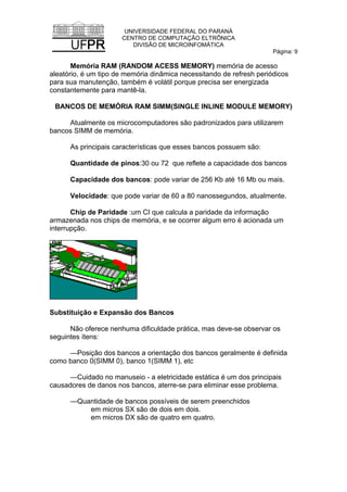 UNIVERSIDADE FEDERAL DO PARANÁ
CENTRO DE COMPUTAÇÃO ELTRÔNICA
DIVISÃO DE MICROINFOMÁTICA
Página: 9
Memória RAM (RANDOM ACESS MEMORY) memória de acesso
aleatório, é um tipo de memória dinâmica necessitando de refresh periódicos
para sua manutenção, também é volátil porque precisa ser energizada
constantemente para mantê-la.
BANCOS DE MEMÓRIA RAM SIMM(SINGLE INLINE MODULE MEMORY)
Atualmente os microcomputadores são padronizados para utilizarem
bancos SIMM de memória.
As principais características que esses bancos possuem são:
Quantidade de pinos:30 ou 72 que reflete a capacidade dos bancos
Capacidade dos bancos: pode variar de 256 Kb até 16 Mb ou mais.
Velocidade: que pode variar de 60 a 80 nanossegundos, atualmente.
Chip de Paridade :um CI que calcula a paridade da informação
armazenada nos chips de memória, e se ocorrer algum erro é acionada um
interrupção.
Substituição e Expansão dos Bancos
Não oferece nenhuma dificuldade prática, mas deve-se observar os
seguintes ítens:
—Posição dos bancos a orientação dos bancos geralmente é definida
como banco 0(SIMM 0), banco 1(SIMM 1), etc
—Cuidado no manuseio - a eletricidade estática é um dos principais
causadores de danos nos bancos, aterre-se para eliminar esse problema.
—Quantidade de bancos possíveis de serem preenchidos
em micros SX são de dois em dois.
em micros DX são de quatro em quatro.
 