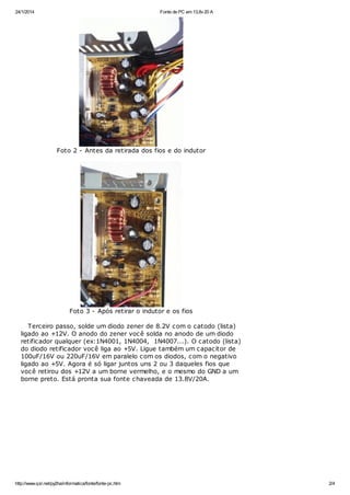 24/1/2014

Fonte de PC em 13,8v 20 A

Foto 2 - Antes da retirada dos fios e do indutor

Foto 3 - Após retirar o indutor e os fios
Terceiro passo, solde um diodo zener de 8.2V com o catodo (lista)
ligado ao +12V. O anodo do zener você solda no anodo de um diodo
retificador qualquer (ex:1N4001, 1N4004, 1N4007...). O catodo (lista)
do diodo retificador você liga ao +5V. Ligue também um capacitor de
100uF/16V ou 220uF/16V em paralelo com os diodos, com o negativo
ligado ao +5V. Agora é só ligar juntos uns 2 ou 3 daqueles fios que
você retirou dos +12V a um borne vermelho, e o mesmo do GND a um
borne preto. Está pronta sua fonte chaveada de 13.8V/20A.

http://www.qsl.net/py2ha/informatica/fonte/fonte-pc.htm

2/4

 