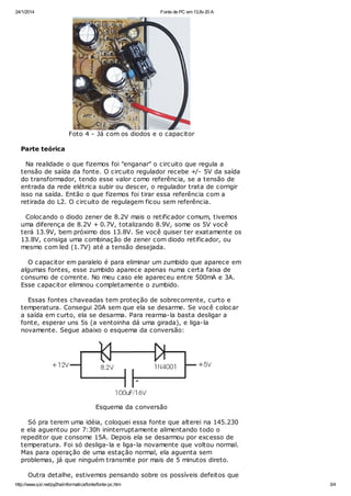 24/1/2014

Fonte de PC em 13,8v 20 A

Foto 4 - Já com os diodos e o capacitor
Parte teórica
Na realidade o que fizemos foi "enganar" o circuito que regula a
tensão de saída da fonte. O circuito regulador recebe +/- 5V da saída
do transformador, tendo esse valor como referência, se a tensão de
entrada da rede elétrica subir ou descer, o regulador trata de corrigir
isso na saída. Então o que fizemos foi tirar essa referência com a
retirada do L2. O circuito de regulagem ficou sem referência.
Colocando o diodo zener de 8.2V mais o retificador comum, tivemos
uma diferença de 8.2V + 0.7V, totalizando 8.9V, some os 5V você
terá 13.9V, bem próximo dos 13.8V. Se você quiser ter exatamente os
13.8V, consiga uma combinação de zener com diodo retificador, ou
mesmo com led (1.7V) até a tensão desejada.
O capacitor em paralelo é para eliminar um zumbido que aparece em
algumas fontes, esse zumbido aparece apenas numa certa faixa de
consumo de corrente. No meu caso ele apareceu entre 500mA e 3A.
Esse capacitor eliminou completamente o zumbido.
Essas fontes chaveadas tem proteção de sobrecorrente, curto e
temperatura. Consegui 20A sem que ela se desarme. Se você colocar
a saída em curto, ela se desarma. Para rearma-la basta desligar a
fonte, esperar uns 5s (a ventoinha dá uma girada), e liga-la
novamente. Segue abaixo o esquema da conversão:

Esquema da conversão
Só pra terem uma idéia, coloquei essa fonte que alterei na 145.230
e ela aguentou por 7:30h ininterruptamente alimentando todo o
repeditor que consome 15A. Depois ela se desarmou por excesso de
temperatura. Foi só desliga-la e liga-la novamente que voltou normal.
Mas para operação de uma estação normal, ela aguenta sem
problemas, já que ninguém transmite por mais de 5 minutos direto.
Outra detalhe, estivemos pensando sobre os possíveis defeitos que
http://www.qsl.net/py2ha/informatica/fonte/fonte-pc.htm

3/4

 