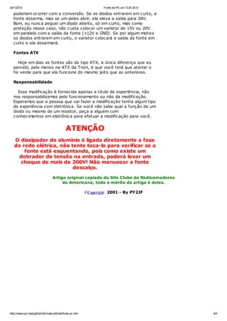 24/1/2014

Fonte de PC em 13,8v 20 A

poderiam ocorrer com a conversão. Se os diodos entrarem em curto, a
fonte desarma, mas se um deles abrir, ela eleva a saída para 28V.
Bom, eu nunca peguei um diodo aberto, só em curto, mas como
proteção nesse caso, não custa colocar um varistor de 15V ou 20V
em paralelo com a saída da fonte (+12V e GND). Se por algum motivo
os diodos entrarem em curto, o varistor colocará a saída da fonte em
curto e ela desarmará.
Fontes ATX
Hoje em dias as fontes são do tipo ATX, a única diferença que eu
percebí, pelo menos na ATX da Troni, é que você terá que aterrar o
fio verde para que ela funcione do mesmo jeito que as anteriores.
Responsabilidade
Esse modificação é fornecida apenas a título de experiência, não
nos responsabilizamos pelo funcionamento ou não da modificação.
Esperamos que a pessoa que vai fazer a modificação tenha algum tipo
de experiência com eletrônica. Se você não sabe qual a função de um
diodo ou mesmo de um resistor, peça a alguém com
conhecimentos em eletrônica para efetuar a modificação para você.

ATENÇÃO
O dissipador de alumínio é ligado diretamente a fase
da rede elétrica, não tente toca-lo para verificar se a
fonte está esquentando, pois como existe um
dobrador de tensão na entrada, poderá levar um
choque de mais de 200V! Não manusear a fonte
descalço.
Artigo original copiado do Site Clube de Radioamadores
de Americana, todo o mérito do artigo é deles.
©Copyright 2001 - By PY2JF

http://www.qsl.net/py2ha/informatica/fonte/fonte-pc.htm

4/4

 