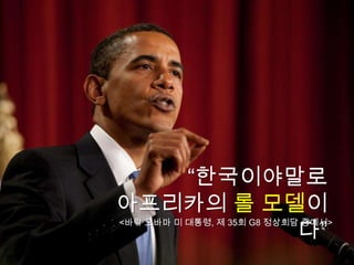 “한국이야말로
아프리카의 롤 모델이
          다”
<바락 오바마 미 대통령, 제 35회 G8 정상회담 중에서>
 