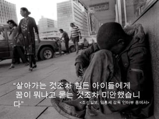 “살아가는 것조차 힘든 아이들에게
 꿈이 뭐냐고 묻는 것조차 미안했습니
다”         <조선일보, 임흥세 감독 인터뷰 중에서>
 