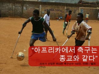 “아프리카에서 축구는
     종교와 같다”
 -피파가 선정한 위대한 축구선수 100인, 아베디 펠레
 (가나)
 