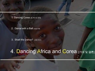 1. Dancing Corea [현 추세 및 문제]



2. Dance with a Ball [모델 사례]



3. Shall We Dance?    [대안 제시]




4. Dancing Africa and Corea [기대 및 결론]
 