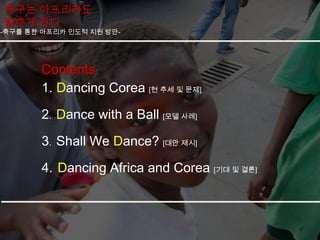 축구는 아프리카도
춤추게 한다
-축구를 통한 아프리카 인도적 지원 방안-




       Contents
       1. Dancing Corea [현 추세 및 문제]
       2. Dance with a Ball [모델 사례]

       3. Shall We Dance? [대안 제시]
       4. Dancing Africa and Corea [기대 및 결론]
 