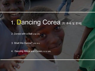 1. Dancing                     Corea [현 추세 및 문제]
2. Dance with a Ball [모델 사례]


3. Shall We Dance? [대안 제시]


4. Dancing Africa and Corea [기대 및 결론]
 