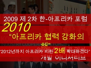 2009 제 2차 한-아프리카 포럼
2010
  “아프리카 협력 강화의
       해” 한-아프리카
      2006
“2012년까지 아프리카 지원 2배 확대하겠다”
           개발 이니셔티브
 