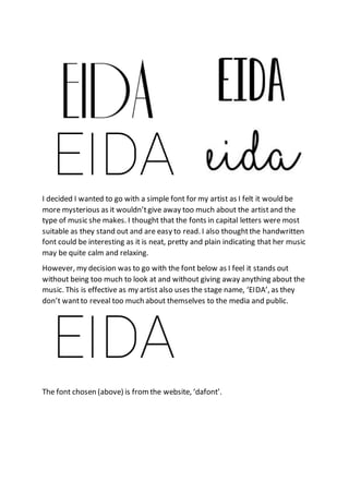 I decided I wanted to go with a simple font for my artist as I felt it would be
more mysterious as it wouldn’tgive away too much about the artistand the
type of music she makes. I thought that the fonts in capital letters were most
suitable as they stand out and are easy to read. I also thoughtthe handwritten
font could be interesting as it is neat, pretty and plain indicating that her music
may be quite calm and relaxing.
However, my decision was to go with the font below as I feel it stands out
without being too much to look at and without giving away anything about the
music. This is effective as my artist also uses the stage name, ‘EIDA’, as they
don’t wantto reveal too much about themselves to the media and public.
The font chosen (above) is fromthe website, ‘dafont’.
 