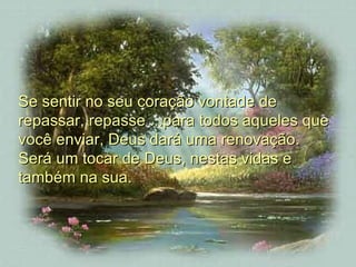 Se sentir no seu coração vontade de repassar, repasse ...para todos aqueles que você enviar, Deus dará uma renovação.  Será um tocar de Deus, nestas vidas e também na sua.  