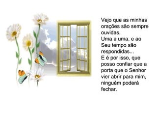 Vejo que as minhas orações são sempre ouvidas. Uma a uma, e ao Seu tempo são respondidas... E é por isso, que posso confiar que a porta que o Senhor vier abrir para mim, ninguém poderá fechar. 