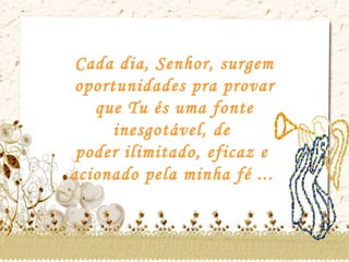 Cada dia, Senhor, surgem oportunidades pra provar que Tu és uma fonte inesgotável, de  poder ilimitado, eficaz e  acionado pela minha fé ...  