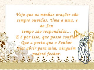 Vejo que as minhas orações são sempre ouvidas. Uma a uma, e ao Seu  tempo são respondidas...  E é por isso, que posso confiar!  Que a porta que o Senhor  vier abrir para mim, ninguém  poderá fechar.   
