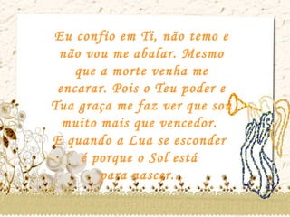 Eu confio em Ti, não temo e não vou me abalar. Mesmo que a morte venha me encarar. Pois o Teu poder e Tua graça me faz ver que sou muito mais que vencedor.  E quando a Lua se esconder  é porque o Sol está  para nascer... 