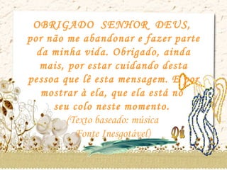 OBRIGADO  SENHOR  DEUS,  por não me abandonar e fazer parte da minha vida. Obrigado, ainda mais, por estar cuidando desta pessoa que lê esta mensagem. E por mostrar à ela, que ela está no  seu colo neste momento.  (Texto baseado: música  Fonte Inesgotável)  Dú 