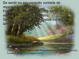 Créditos: Slide criado em 25/08/05 Autora: Valéria Cristina (Texto baseado na música Fonte Inesgotável da Comunidade Zona Sul) Contatos:  [email_address] Se sentir no seu coração vontade de repassar, repasse ... Para todos aqueles que você sentiu de enviar, Deus dará um renovo.  Será um tocar de Deus, nestas vidas e também na sua.  