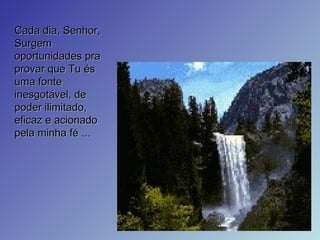 Cada dia, Senhor, Surgem oportunidades pra provar que Tu és uma fonte inesgotável, de poder ilimitado, eficaz e acionado pela minha fé ... 